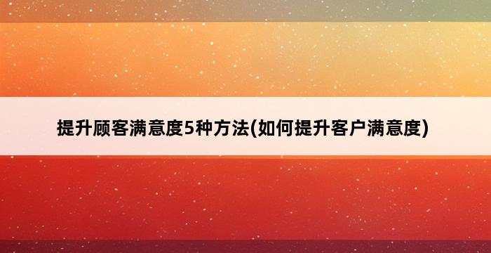 提升顾客满意度5种方法(如何提升客户满意度) 