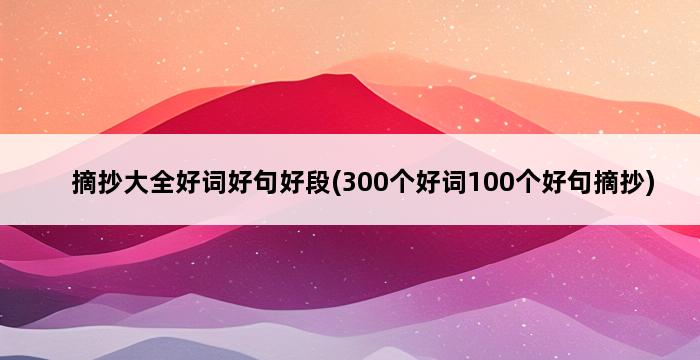 摘抄大全好词好句好段(300个好词100个好句摘抄) 