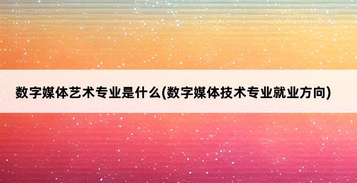 数字媒体艺术专业是什么(数字媒体技术专业就业方向) 