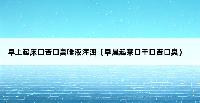 早上起床口苦口臭唾液浑浊（早晨起来口干口苦口臭） 