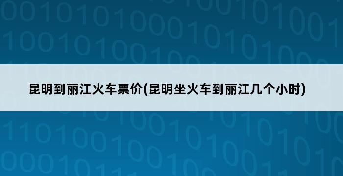 昆明到丽江火车票价(昆明坐火车到丽江几个小时) 