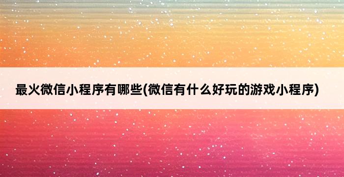 最火微信小程序有哪些(微信有什么好玩的游戏小程序) 