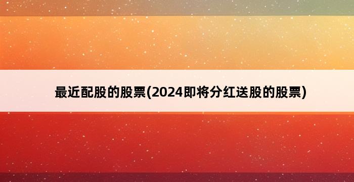 最近配股的股票(2024即将分红送股的股票) 