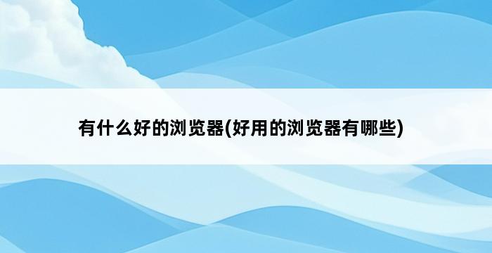 有什么好的浏览器(好用的浏览器有哪些) 