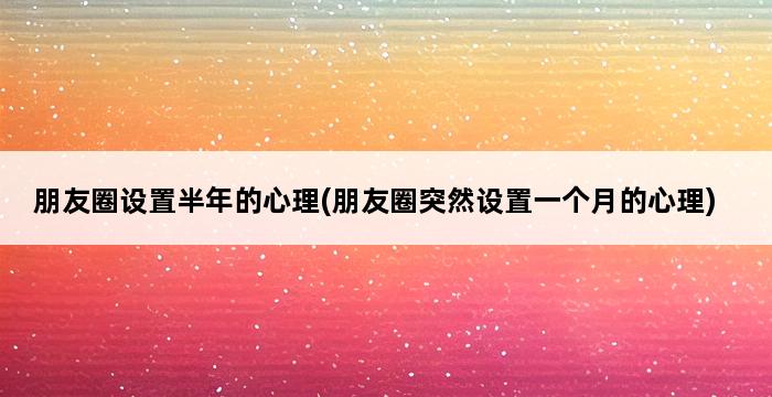 朋友圈设置半年的心理(朋友圈突然设置一个月的心理) 