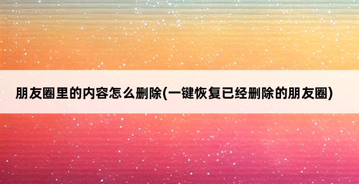 朋友圈里的内容怎么删除(一键恢复已经删除的朋友圈) 