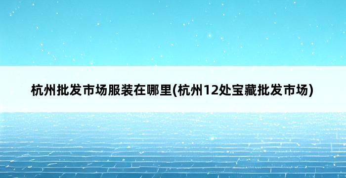 杭州批发市场服装在哪里(杭州12处宝藏批发市场) 