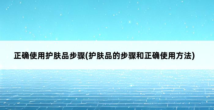 正确使用护肤品步骤(护肤品的步骤和正确使用方法) 