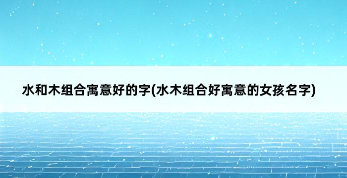 水和木组合寓意好的字(水木组合好寓意的女孩名字) 