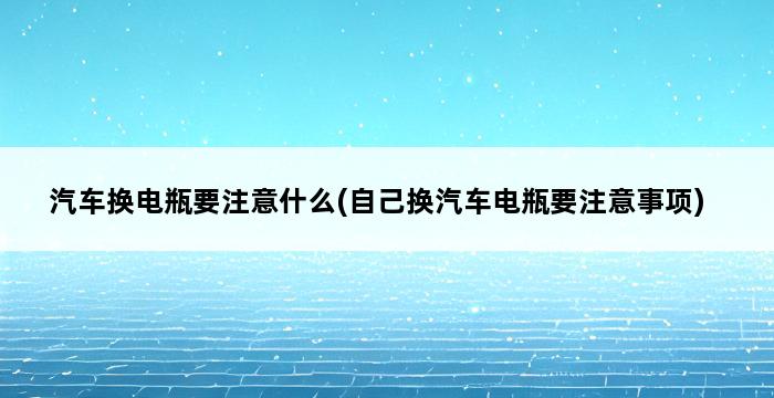 汽车换电瓶要注意什么(自己换汽车电瓶要注意事项) 