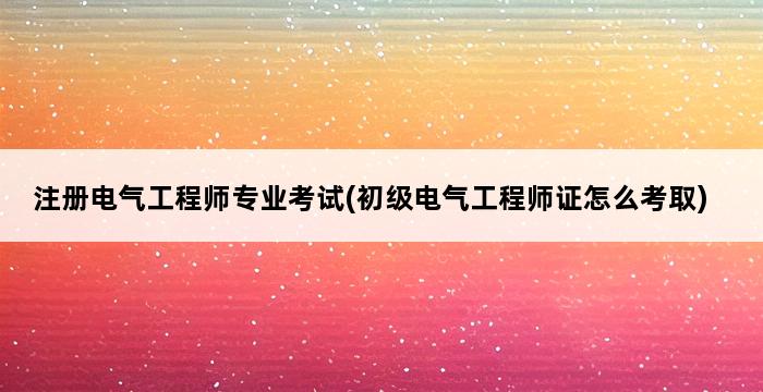 注册电气工程师专业考试(初级电气工程师证怎么考取) 