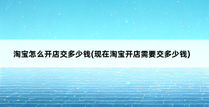 淘宝怎么开店交多少钱(现在淘宝开店需要交多少钱) 