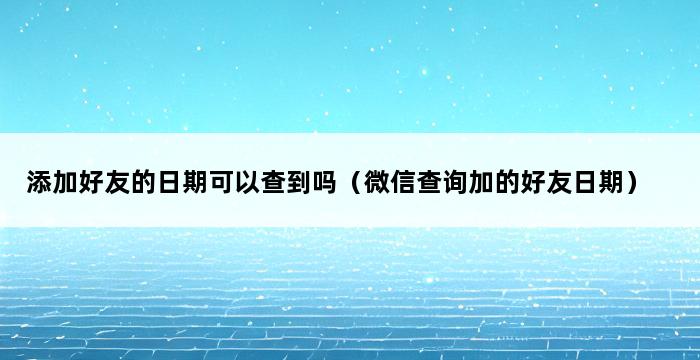 添加好友的日期可以查到吗（微信查询加的好友日期） 