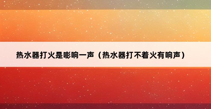 热水器打火是嘭响一声（热水器打不着火有响声） 