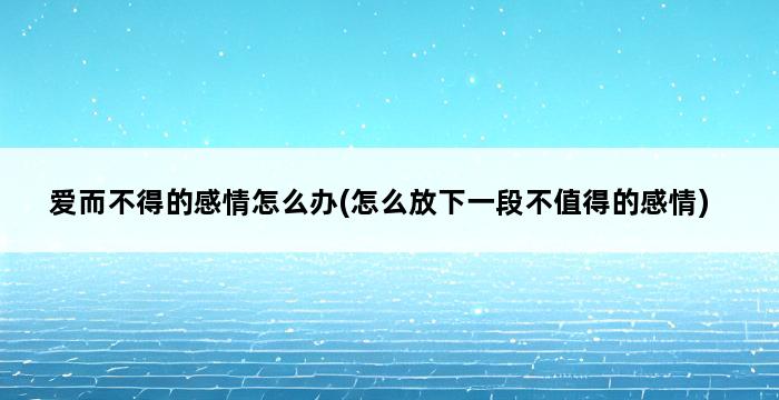 爱而不得的感情怎么办(怎么放下一段不值得的感情) 