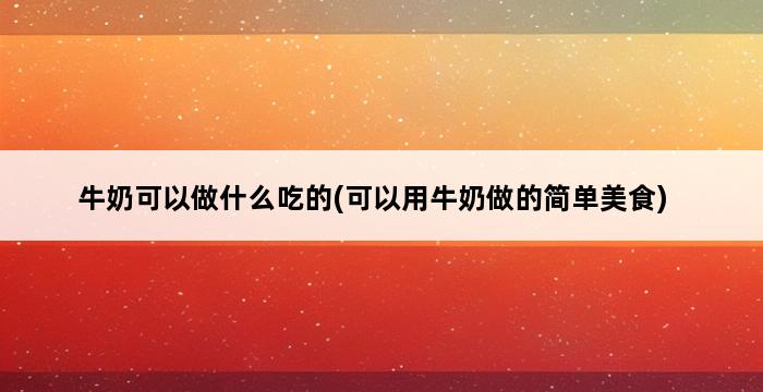 牛奶可以做什么吃的(可以用牛奶做的简单美食) 