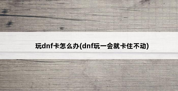 玩dnf卡怎么办(dnf玩一会就卡住不动) 