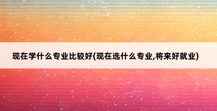 现在学什么专业比较好(现在选什么专业,将来好就业) 