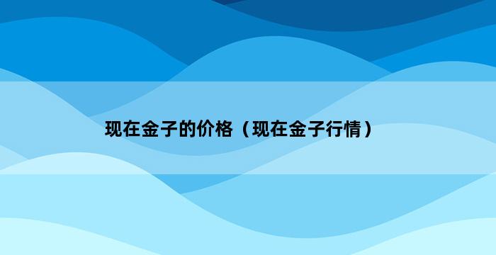 现在金子的价格（现在金子行情） 