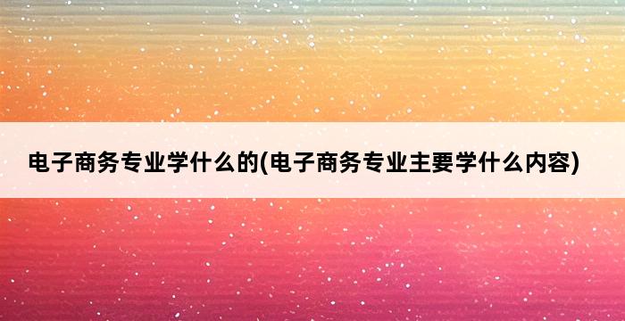 电子商务专业学什么的(电子商务专业主要学什么内容) 