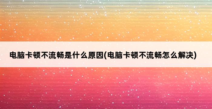 电脑卡顿不流畅是什么原因(电脑卡顿不流畅怎么解决) 