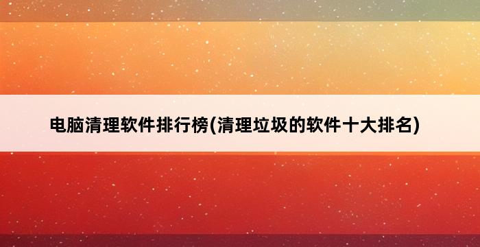 电脑清理软件排行榜(清理垃圾的软件十大排名) 