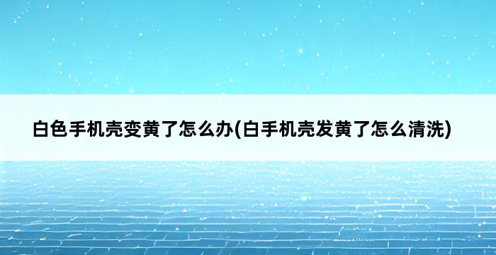 白色手机壳变黄了怎么办(白手机壳发黄了怎么清洗) 