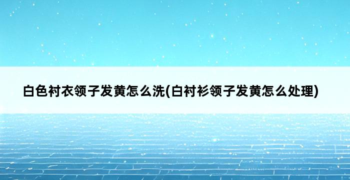 白色衬衣领子发黄怎么洗(白衬衫领子发黄怎么处理) 