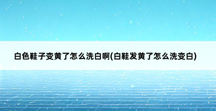 白色鞋子变黄了怎么洗白啊(白鞋发黄了怎么洗变白) 