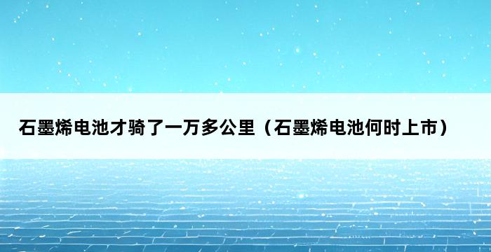 石墨烯电池才骑了一万多公里（石墨烯电池何时上市） 