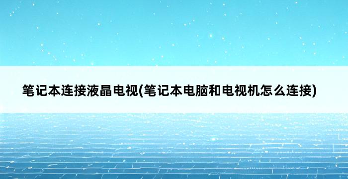 笔记本连接液晶电视(笔记本电脑和电视机怎么连接) 