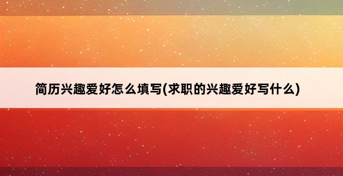 简历兴趣爱好怎么填写(求职的兴趣爱好写什么) 