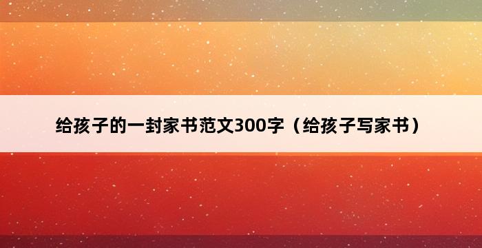 给孩子的一封家书范文300字（给孩子写家书） 