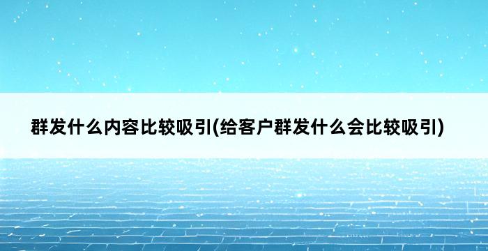 群发什么内容比较吸引(给客户群发什么会比较吸引) 