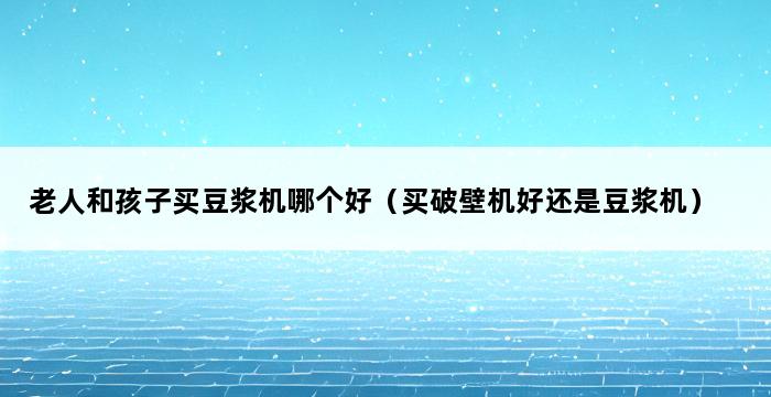 老人和孩子买豆浆机哪个好（买破壁机好还是豆浆机） 