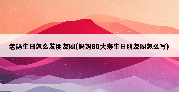 老妈生日怎么发朋友圈(妈妈80大寿生日朋友圈怎么写) 