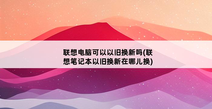 联想电脑可以以旧换新吗(联想笔记本以旧换新在哪儿换) 