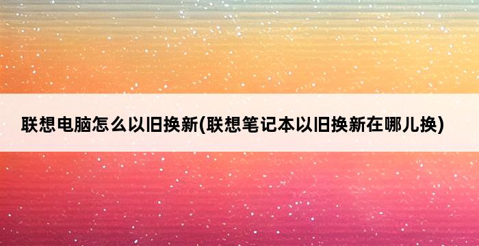 联想电脑怎么以旧换新(联想笔记本以旧换新在哪儿换) 