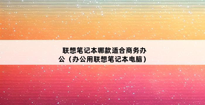 联想笔记本哪款适合商务办公（办公用联想笔记本电脑） 