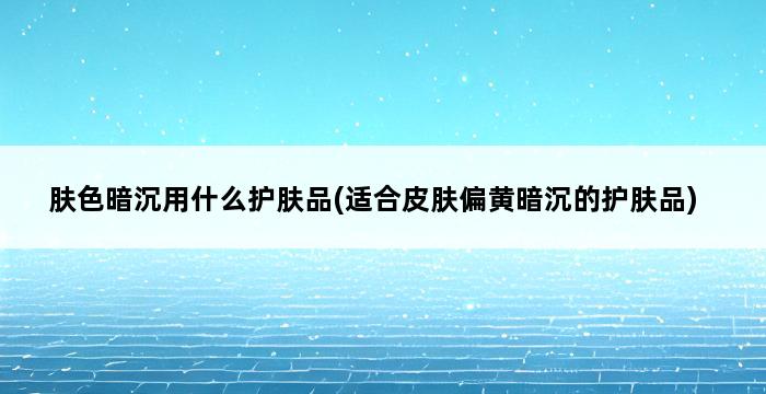 肤色暗沉用什么护肤品(适合皮肤偏黄暗沉的护肤品) 