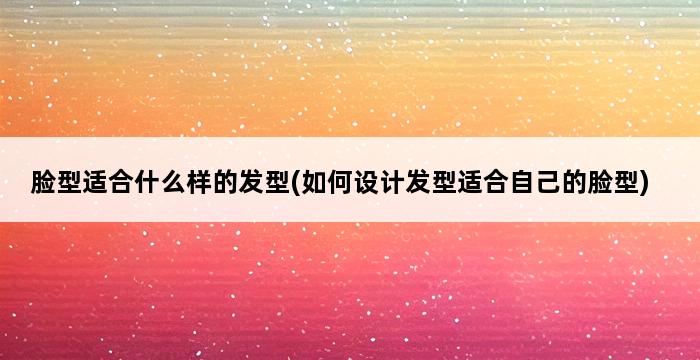 脸型适合什么样的发型(如何设计发型适合自己的脸型) 