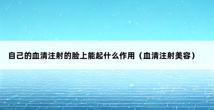 自己的血清注射的脸上能起什么作用（血清注射美容） 