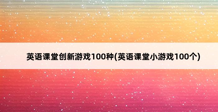 英语课堂创新游戏100种(英语课堂小游戏100个) 