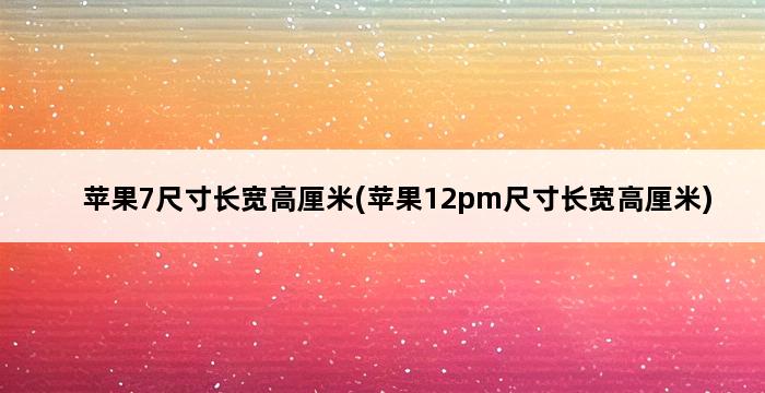 苹果7尺寸长宽高厘米(苹果12pm尺寸长宽高厘米) 