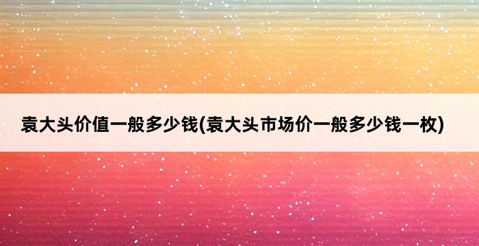 袁大头价值一般多少钱(袁大头市场价一般多少钱一枚) 