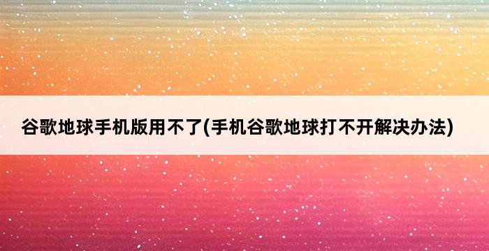 谷歌地球手机版用不了(手机谷歌地球打不开解决办法) 