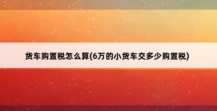 货车购置税怎么算(6万的小货车交多少购置税) 