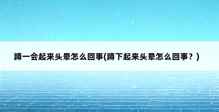 蹲一会起来头晕怎么回事(蹲下起来头晕怎么回事？) 