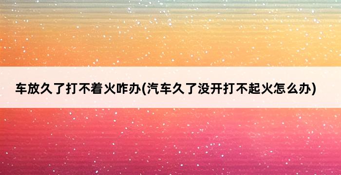 车放久了打不着火咋办(汽车久了没开打不起火怎么办) 