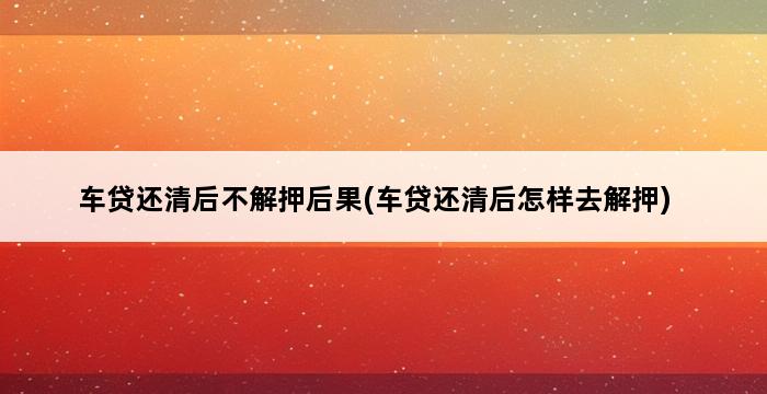 车贷还清后不解押后果(车贷还清后怎样去解押) 